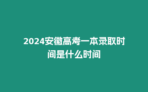 2024安徽高考一本錄取時間是什么時間