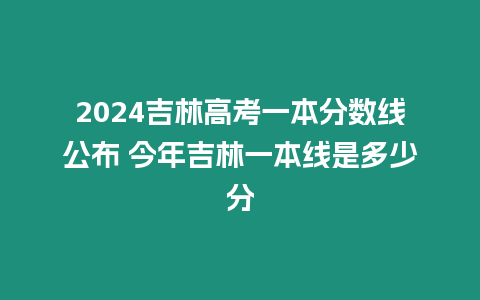 2024吉林高考一本分數(shù)線公布 今年吉林一本線是多少分