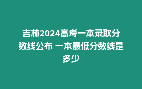 吉林2024高考一本錄取分數線公布 一本最低分數線是多少