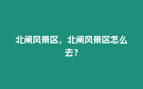 北閘風(fēng)景區(qū)，北閘風(fēng)景區(qū)怎么去？