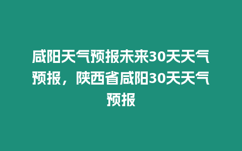 咸陽天氣預報未來30天天氣預報，陜西省咸陽30天天氣預報