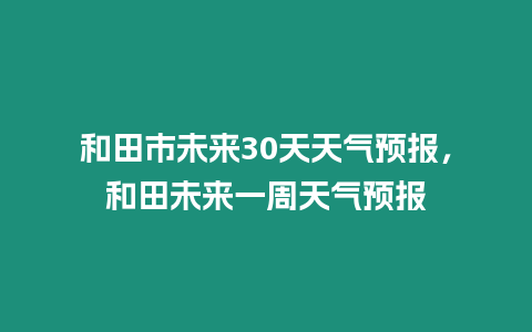 和田市未來30天天氣預報，和田未來一周天氣預報