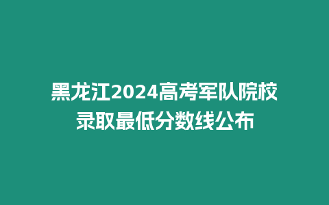 黑龍江2024高考軍隊院校錄取最低分?jǐn)?shù)線公布