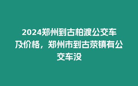 2024鄭州到古柏渡公交車及價格，鄭州市到古滎鎮(zhèn)有公交車沒