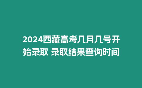 2024西藏高考幾月幾號開始錄取 錄取結果查詢時間