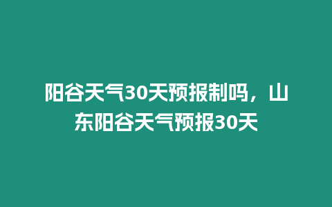 陽谷天氣30天預(yù)報制嗎，山東陽谷天氣預(yù)報30天