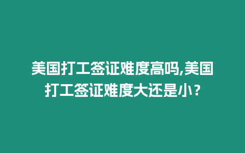 美國打工簽證難度高嗎,美國打工簽證難度大還是小？