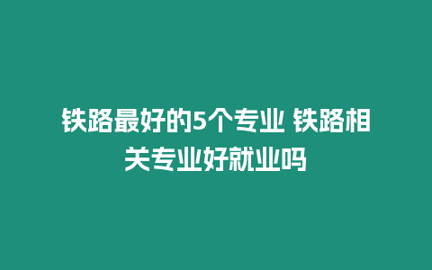 鐵路最好的5個專業(yè) 鐵路相關(guān)專業(yè)好就業(yè)嗎