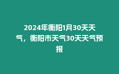 2024年衡陽1月30天天氣，衡陽市天氣30天天氣預(yù)報(bào)