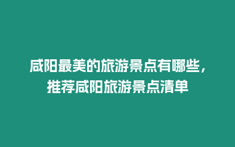 咸陽最美的旅游景點有哪些，推薦咸陽旅游景點清單