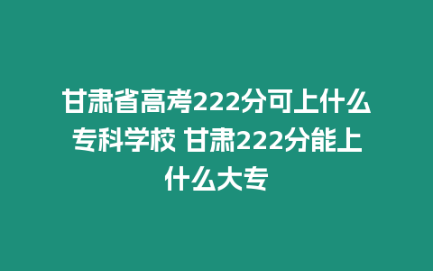 甘肅省高考222分可上什么專科學校 甘肅222分能上什么大專