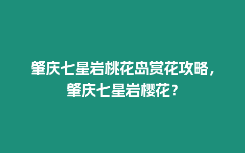 肇慶七星巖桃花島賞花攻略，肇慶七星巖櫻花？