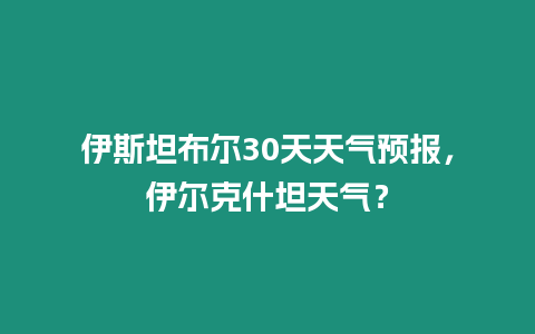 伊斯坦布爾30天天氣預(yù)報(bào)，伊爾克什坦天氣？