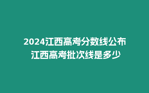 2024江西高考分?jǐn)?shù)線公布 江西高考批次線是多少