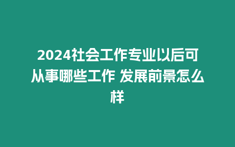 2024社會工作專業以后可從事哪些工作 發展前景怎么樣