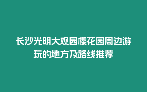 長沙光明大觀園櫻花園周邊游玩的地方及路線推薦