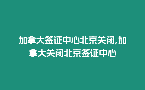 加拿大簽證中心北京關閉,加拿大關閉北京簽證中心