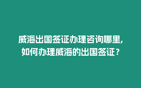 威海出國簽證辦理咨詢哪里,如何辦理威海的出國簽證？