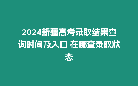 2024新疆高考錄取結(jié)果查詢時間及入口 在哪查錄取狀態(tài)