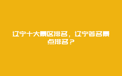 遼寧十大景區(qū)排名，遼寧著名景點排名？