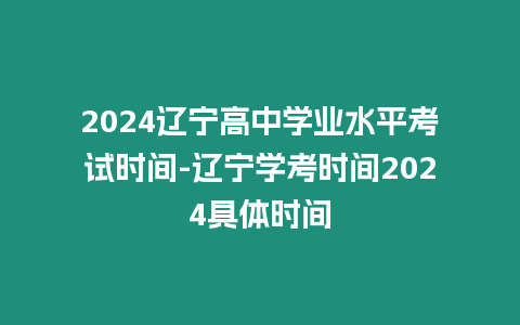 2024遼寧高中學業(yè)水平考試時間-遼寧學考時間2024具體時間