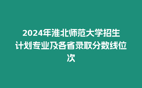 2024年淮北師范大學招生計劃專業及各省錄取分數線位次