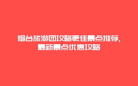 煙臺旅游團攻略更佳景點推薦,最新景點優惠攻略