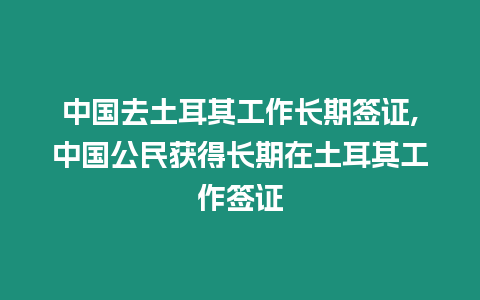 中國去土耳其工作長期簽證,中國公民獲得長期在土耳其工作簽證