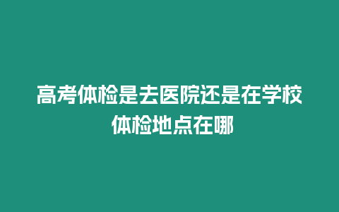 高考體檢是去醫院還是在學校 體檢地點在哪