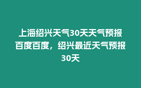 上海紹興天氣30天天氣預(yù)報百度百度，紹興最近天氣預(yù)報30天