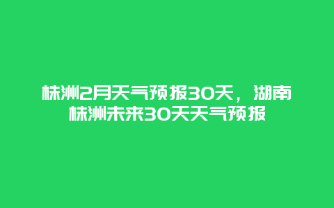 株洲2月天氣預報30天，湖南株洲未來30天天氣預報