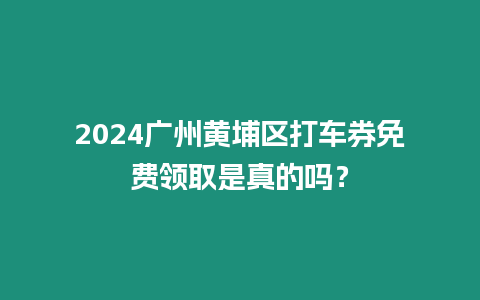 2024廣州黃埔區打車券免費領取是真的嗎？