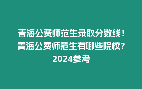 青海公費師范生錄取分數線！青海公費師范生有哪些院校？2024參考