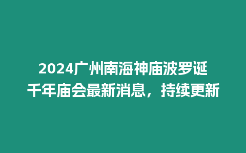 2024廣州南海神廟波羅誕千年廟會最新消息，持續更新