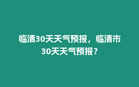 臨清30天天氣預(yù)報(bào)，臨清市30天天氣預(yù)報(bào)？