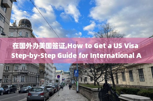 在國外辦美國簽證,How to Get a US Visa Step-by-Step Guide for International Applicants