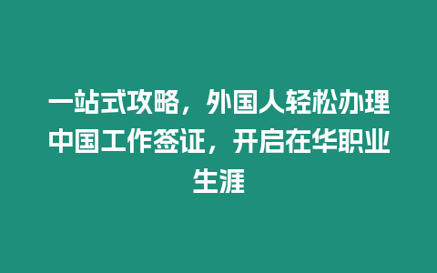 一站式攻略，外國人輕松辦理中國工作簽證，開啟在華職業生涯