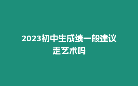 2023初中生成績一般建議走藝術嗎