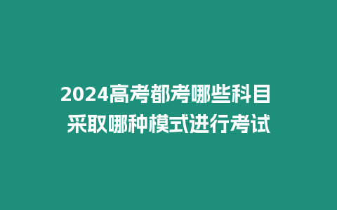 2024高考都考哪些科目 采取哪種模式進行考試