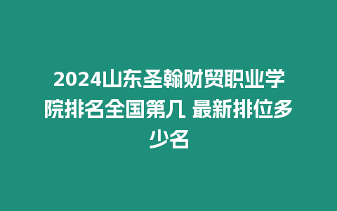 2024山東圣翰財貿(mào)職業(yè)學(xué)院排名全國第幾 最新排位多少名