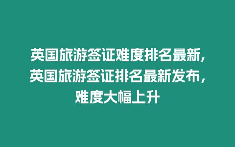 英國(guó)旅游簽證難度排名最新,英國(guó)旅游簽證排名最新發(fā)布，難度大幅上升