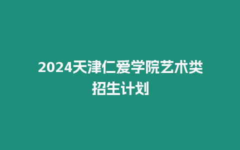 2024天津仁愛學院藝術類招生計劃