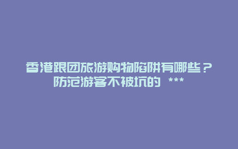 香港跟團旅游購物陷阱有哪些？防范游客不被坑的 ***