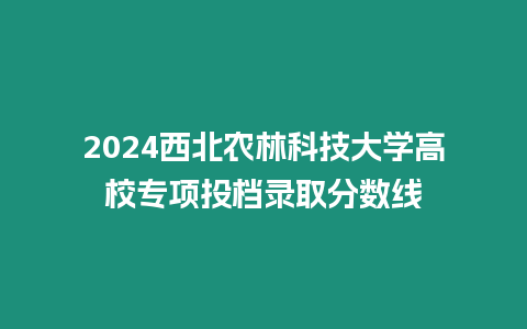 2024西北農林科技大學高校專項投檔錄取分數線