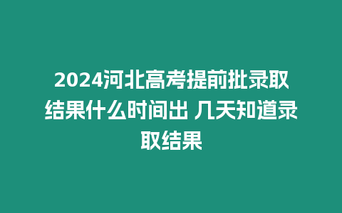 2024河北高考提前批錄取結果什么時間出 幾天知道錄取結果