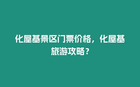 化屋基景區門票價格，化屋基旅游攻略？