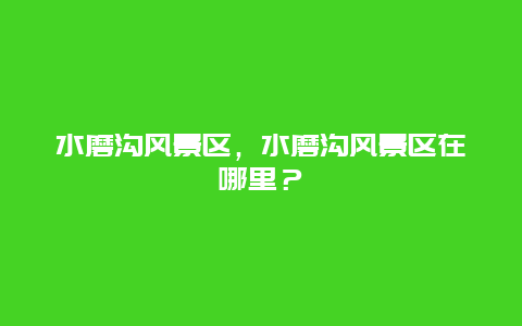 水磨溝風(fēng)景區(qū)，水磨溝風(fēng)景區(qū)在哪里？