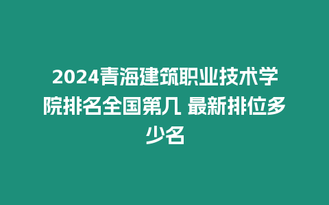 2024青海建筑職業技術學院排名全國第幾 最新排位多少名