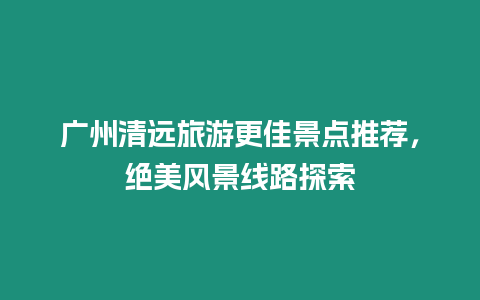 廣州清遠(yuǎn)旅游更佳景點(diǎn)推薦，絕美風(fēng)景線路探索