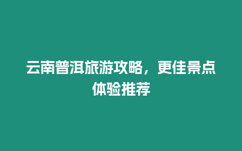 云南普洱旅游攻略，更佳景點體驗推薦